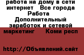 работа на дому в сети интернет - Все города Работа » Дополнительный заработок и сетевой маркетинг   . Коми респ.